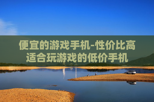 便宜的游戏手机-性价比高适合玩游戏的低价手机