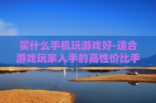 买什么手机玩游戏好-适合游戏玩家入手的高性价比手机推荐