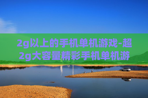 2g以上的手机单机游戏-超2g大容量精彩手机单机游戏推荐