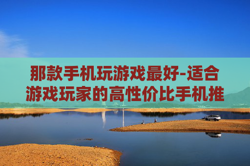 那款手机玩游戏最好-适合游戏玩家的高性价比手机推荐