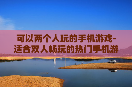 可以两个人玩的手机游戏-适合双人畅玩的热门手机游戏推荐