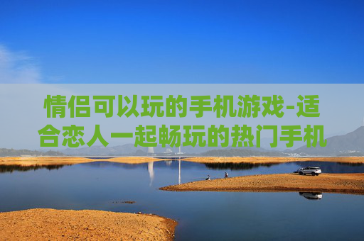 情侣可以玩的手机游戏-适合恋人一起畅玩的热门手机游戏