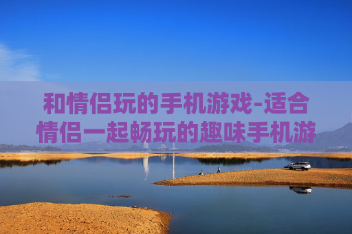 和情侣玩的手机游戏-适合情侣一起畅玩的趣味手机游戏