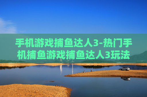 手机游戏捕鱼达人3-热门手机捕鱼游戏捕鱼达人3玩法揭秘
