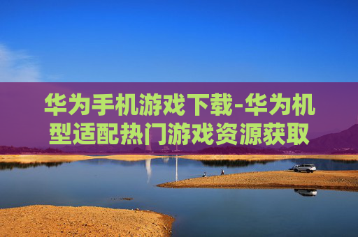 华为手机游戏下载-华为机型适配热门游戏资源获取