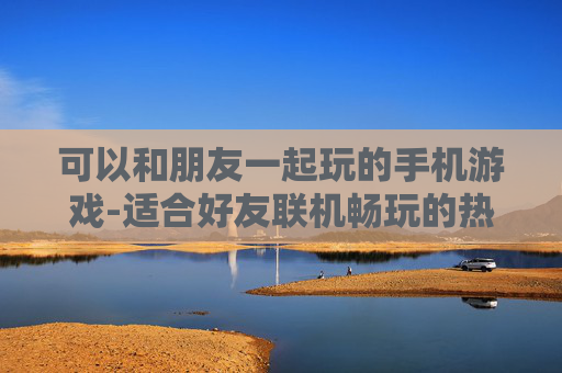 可以和朋友一起玩的手机游戏-适合好友联机畅玩的热门手机游戏