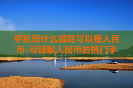 手机玩什么游戏可以赚人民币-可赚取人民币的热门手机游戏推荐