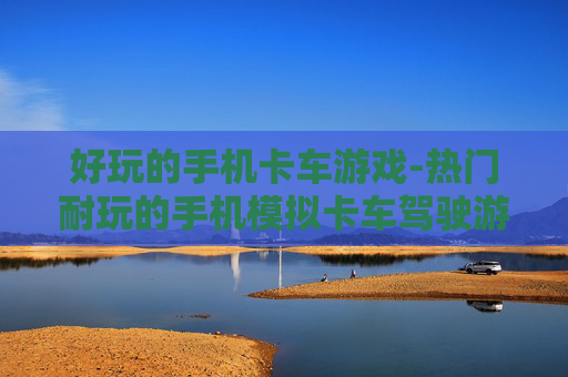 好玩的手机卡车游戏-热门耐玩的手机模拟卡车驾驶游戏推荐