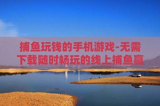 捕鱼玩钱的手机游戏-无需下载随时畅玩的线上捕鱼赢钱手游