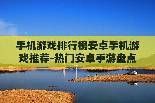 手机游戏排行榜安卓手机游戏推荐-热门安卓手游盘点及优质游戏挑选指南
