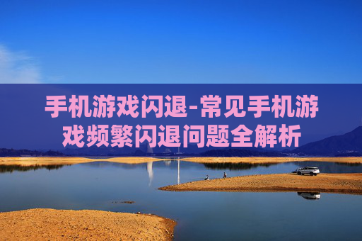 手机游戏闪退-常见手机游戏频繁闪退问题全解析