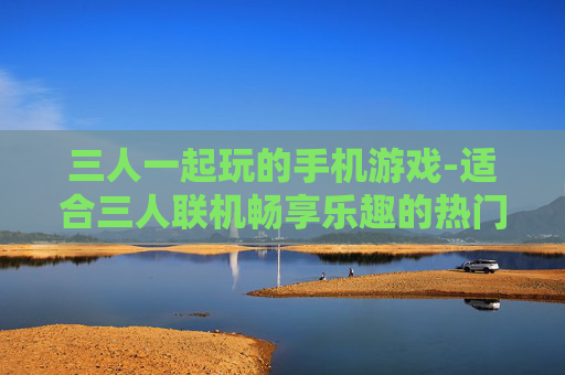 三人一起玩的手机游戏-适合三人联机畅享乐趣的热门手游