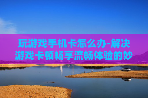 玩游戏手机卡怎么办-解决游戏卡顿畅享流畅体验的妙招