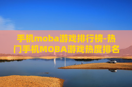 手机moba游戏排行榜-热门手机MOBA游戏热度排名情况