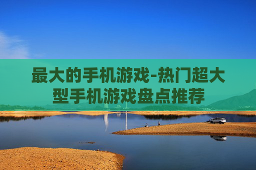 最大的手机游戏-热门超大型手机游戏盘点推荐