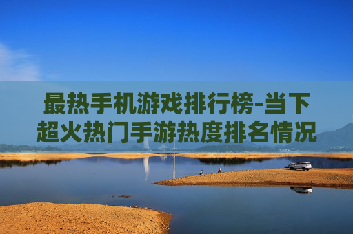 最热手机游戏排行榜-当下超火热门手游热度排名情况