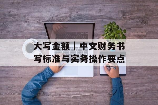 大写金额｜中文财务书写标准与实务操作要点