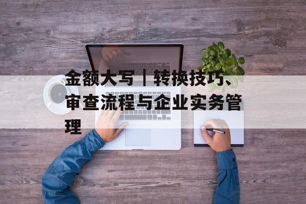 金额大写｜转换技巧、审查流程与企业实务管理